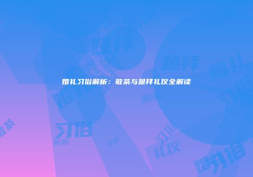 婚礼习俗解析：敬茶与跪拜礼仪全解读