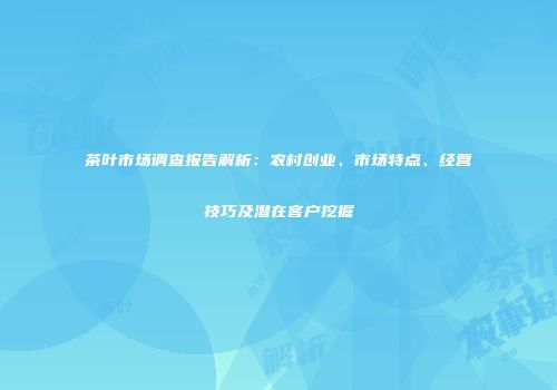 茶叶市场调查报告解析：农村创业、市场特点、经营技巧及潜在客户挖掘