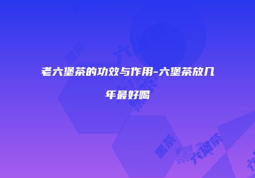 老六堡茶的功效与作用-六堡茶放几年最好喝