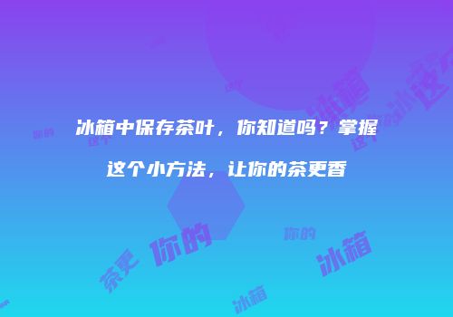 冰箱中保存茶叶，你知道吗？掌握这个小方法，让你的茶更香