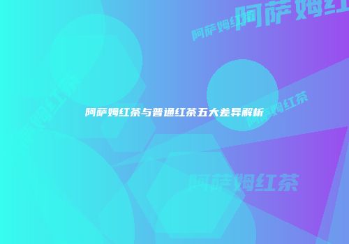 阿萨姆红茶与普通红茶五大差异解析