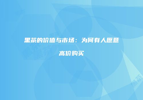 黑茶的价值与市场：为何有人愿意高价购买