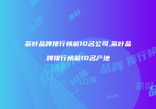 茶叶品牌排行榜前10名公司,茶叶品牌排行榜前10名产地
