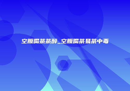 空腹喝茶茶醉_空腹喝茶易茶中毒
