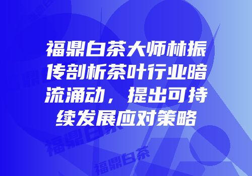福鼎白茶大师林振传剖析茶叶行业暗流涌动，提出可持续发展应对策略