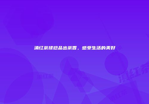 滇红茶揉捻品出茶香，感受生活的美好