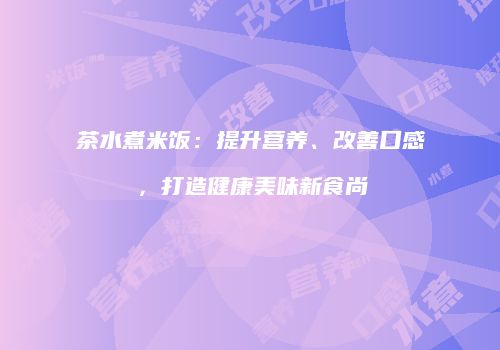 茶水煮米饭：提升营养、改善口感，打造健康美味新食尚