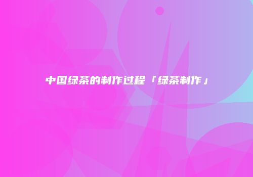 中国绿茶的制作过程「绿茶制作」