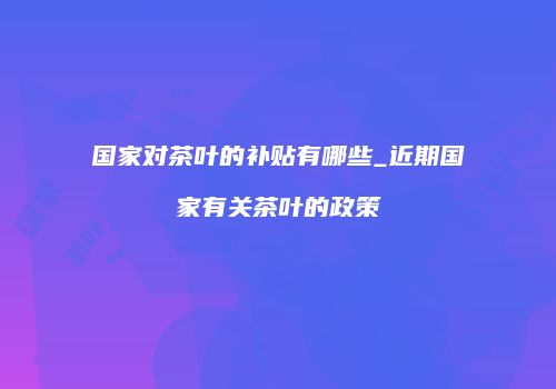 国家对茶叶的补贴有哪些_近期国家有关茶叶的政策