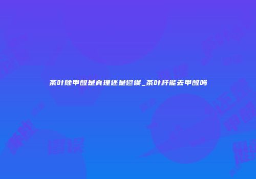 茶叶除甲醛是真理还是谬误_茶叶杆能去甲醛吗