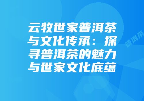 云牧世家普洱茶与文化传承：探寻普洱茶的魅力与世家文化底蕴