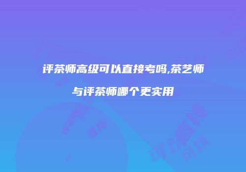 评茶师高级可以直接考吗,茶艺师与评茶师哪个更实用