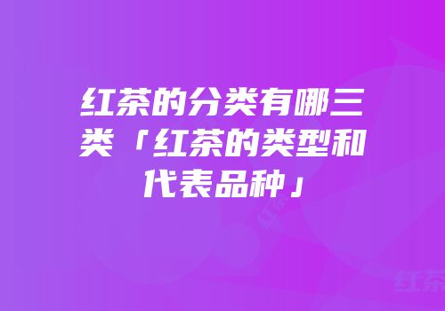 红茶的分类有哪三类「红茶的类型和代表品种」