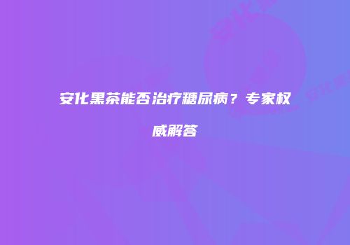 安化黑茶能否治疗糖尿病？专家权威解答