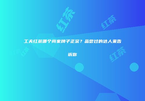 工夫红茶哪个商家牌子正宗？品尝过的达人来告诉你