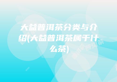 大益普洱茶分类与介绍(大益普洱茶属于什么茶)