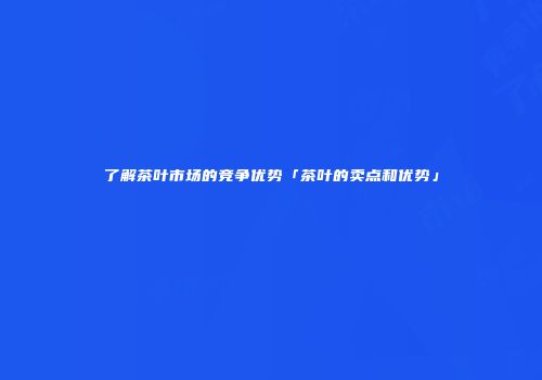 了解茶叶市场的竞争优势「茶叶的卖点和优势」