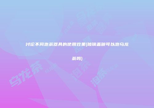 讨论不同泡茶器具的使用效果(玻璃盖碗可以泡乌龙茶吗)