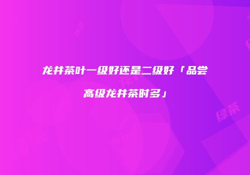 龙井茶叶一级好还是二级好「品尝高级龙井茶时多」