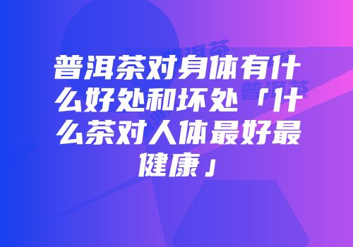 普洱茶对身体有什么好处和坏处「什么茶对人体最好最健康」