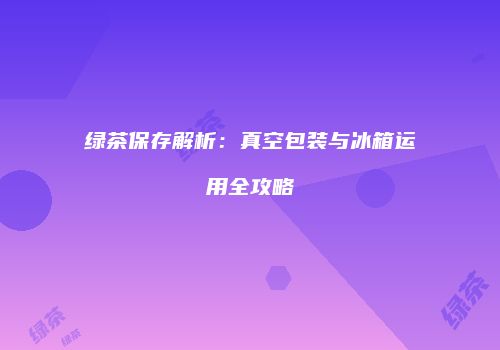 绿茶保存解析：真空包装与冰箱运用全攻略