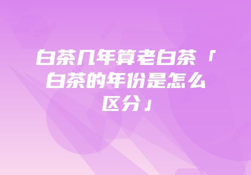 白茶几年算老白茶「白茶的年份是怎么区分」