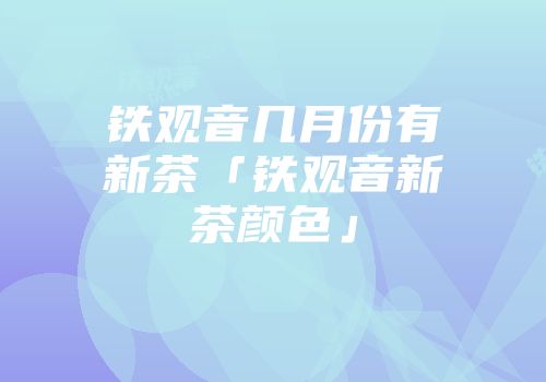 铁观音几月份有新茶「铁观音新茶颜色」