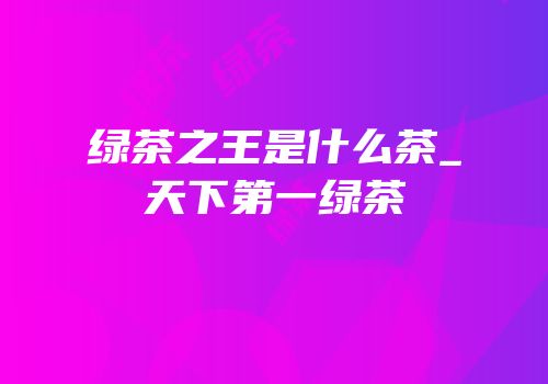 绿茶之王是什么茶_天下第一绿茶