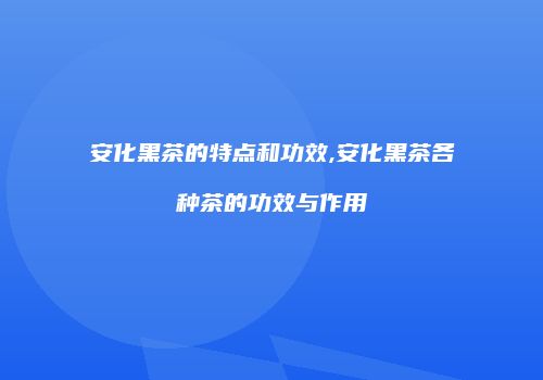 安化黑茶的特点和功效,安化黑茶各种茶的功效与作用