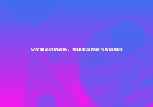 安化黑茶价格解析：揭秘市场奥秘与价值构成