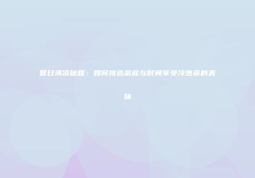 夏日清凉秘籍：如何挑选茶底与时间享受冷泡茶的美味