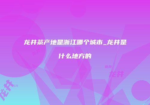 龙井茶产地是浙江哪个城市_龙井是什么地方的