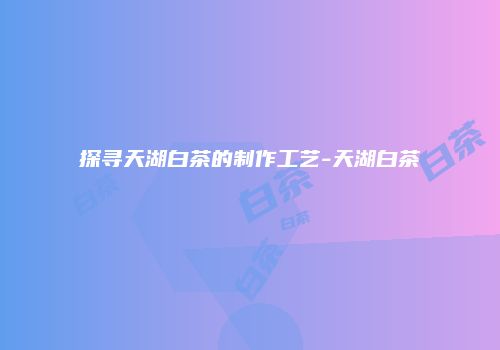 探寻天湖白茶的制作工艺-天湖白茶