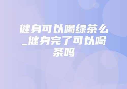 健身可以喝绿茶么_健身完了可以喝茶吗