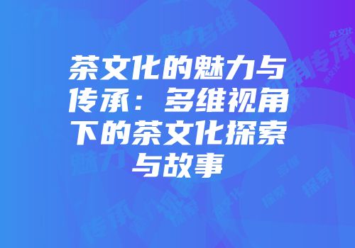 茶文化的魅力与传承：多维视角下的茶文化探索与故事