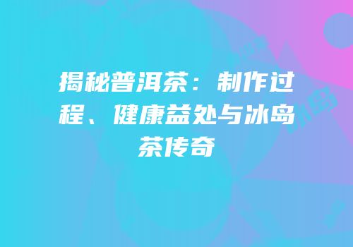 揭秘普洱茶：制作过程、健康益处与冰岛茶传奇