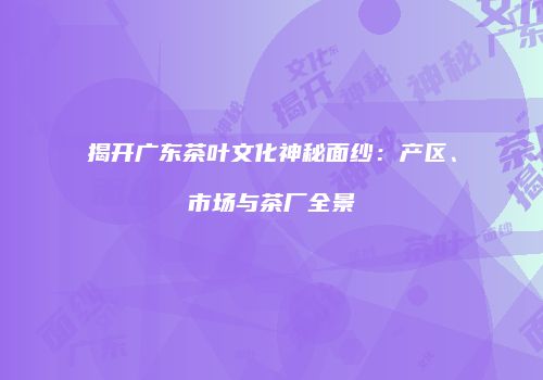 揭开广东茶叶文化神秘面纱：产区、市场与茶厂全景