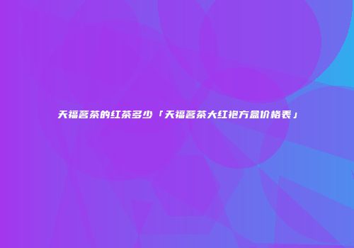 天福茗茶的红茶多少「天福茗茶大红袍方盒价格表」