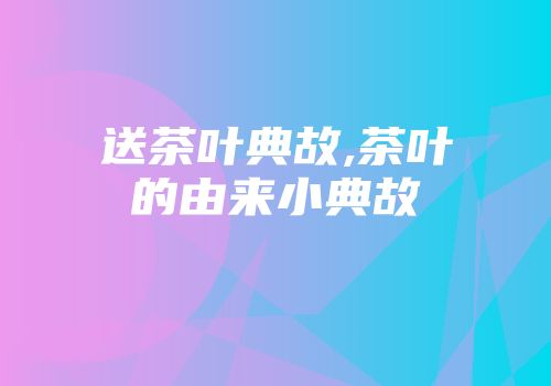 送茶叶典故,茶叶的由来小典故