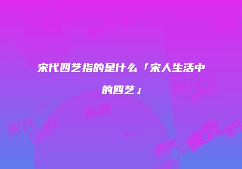 宋代四艺指的是什么「宋人生活中的四艺」