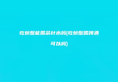 吃螃蟹能喝茶叶水吗(吃螃蟹喝啤酒可以吗)