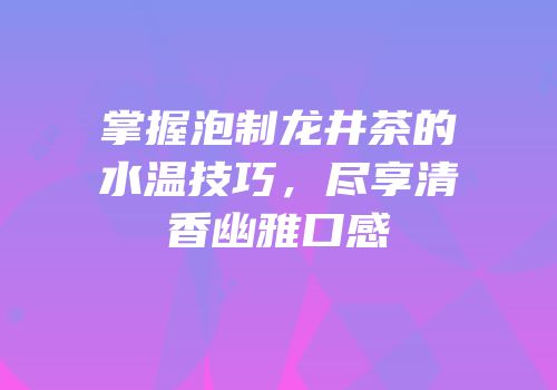 掌握泡制龙井茶的水温技巧，尽享清香幽雅口感