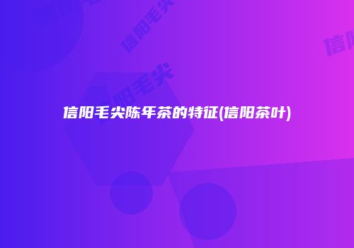 信阳毛尖陈年茶的特征(信阳茶叶)