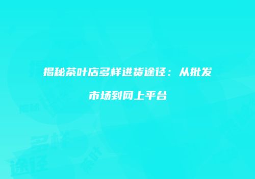揭秘茶叶店多样进货途径：从批发市场到网上平台