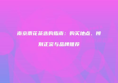 南京雨花茶选购指南：购买地点、辨别正宗与品牌推荐