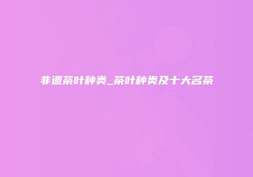 非遗茶叶种类_茶叶种类及十大名茶