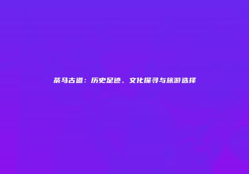 茶马古道：历史足迹、文化探寻与旅游选择