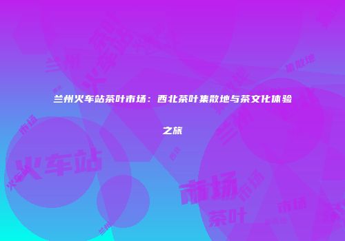 兰州火车站茶叶市场：西北茶叶集散地与茶文化体验之旅