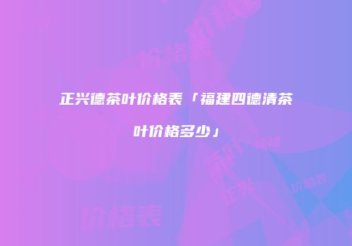 正兴德茶叶价格表「福建四德清茶叶价格多少」