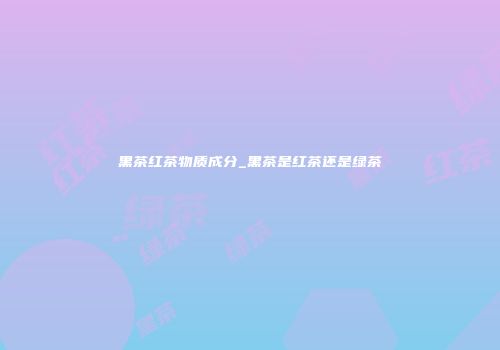 黑茶红茶物质成分_黑茶是红茶还是绿茶